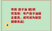 粤微 孢子油 硒(研究发现：粤产孢子油硒含量高，或可成为新型健康食品)