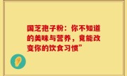 国芝孢子粉：你不知道的美味与营养，竟能改变你的饮食习惯”