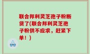 联合邦利灵芝孢子粉断货了(联合邦利灵芝孢子粉供不应求，赶紧下单！)