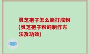 灵芝孢子怎么能打成粉(灵芝孢子粉的制作方法及功效)