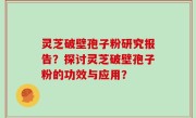 灵芝破壁孢子粉研究报告？探讨灵芝破壁孢子粉的功效与应用？