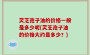 灵芝孢子油的价格一般是多少呢(灵芝孢子油的价格大约是多少？)
