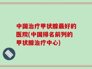 中国治疗甲状腺最好的医院(中国排名前列的甲状腺治疗中心)