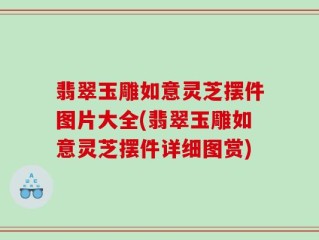 翡翠玉雕如意灵芝摆件图片大全(翡翠玉雕如意灵芝摆件详细图赏)