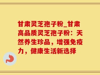 甘肃灵芝孢子粉_甘肃高品质灵芝孢子粉：天然养生珍品，增强免疫力，健康生活新选择