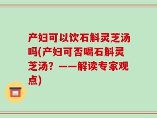 产妇可以饮石斛灵芝汤吗(产妇可否喝石斛灵芝汤？——解读专家观点)