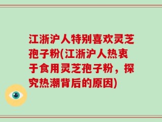 江浙沪人特别喜欢灵芝孢子粉(江浙沪人热衷于食用灵芝孢子粉，探究热潮背后的原因)