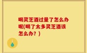 喝灵芝酒过量了怎么办呢(喝了太多灵芝酒该怎么办？)