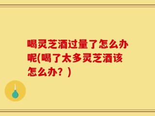 喝灵芝酒过量了怎么办呢(喝了太多灵芝酒该怎么办？)