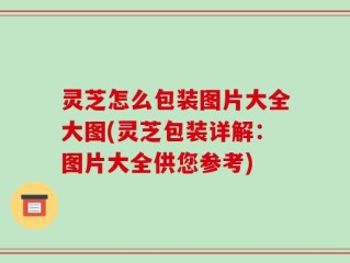 灵芝怎么包装图片大全大图(灵芝包装详解：图片大全供您参考)