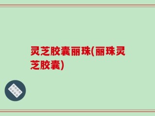灵芝胶囊丽珠(丽珠灵芝胶囊)