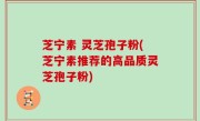 芝宁素 灵芝孢子粉(芝宁素推荐的高品质灵芝孢子粉)