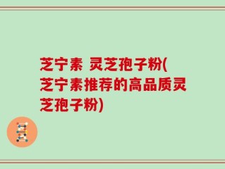 芝宁素 灵芝孢子粉(芝宁素推荐的高品质灵芝孢子粉)