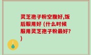 灵芝孢子粉空腹好,饭后服用好 (什么时候服用灵芝孢子粉最好？)