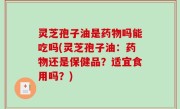 灵芝孢子油是药物吗能吃吗(灵芝孢子油：药物还是保健品？适宜食用吗？)