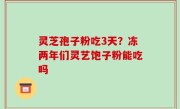 灵芝孢子粉吃3天？冻两年们灵艺饱子粉能吃吗