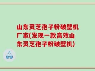 山东灵芝孢子粉破壁机厂家(发现一款高效山东灵芝孢子粉破壁机)