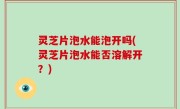 灵芝片泡水能泡开吗(灵芝片泡水能否溶解开？)