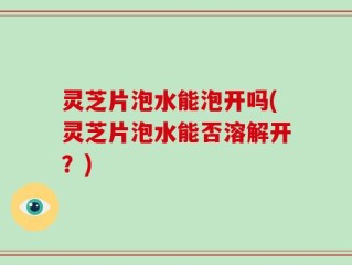 灵芝片泡水能泡开吗(灵芝片泡水能否溶解开？)