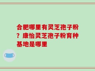 合肥哪里有灵芝孢子粉？康怡灵芝孢子粉育种基地是哪里