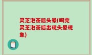 灵芝泡茶后头晕(喝完灵芝泡茶后出现头晕现象)