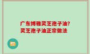 广东博雅灵芝孢子油？灵芝孢子油正宗做法