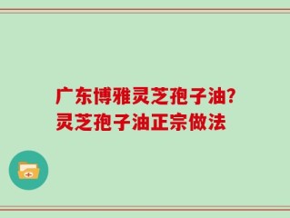 广东博雅灵芝孢子油？灵芝孢子油正宗做法