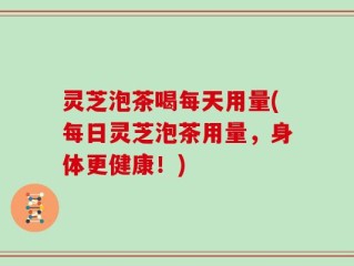 灵芝泡茶喝每天用量(每日灵芝泡茶用量，身体更健康！)