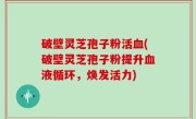 破壁灵芝孢子粉活血(破壁灵芝孢子粉提升血液循环，焕发活力)