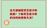 古方源破壁灵芝孢子粉胶囊？了解灵芝孢子粉的功效和使用方法？