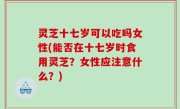 灵芝十七岁可以吃吗女性(能否在十七岁时食用灵芝？女性应注意什么？)