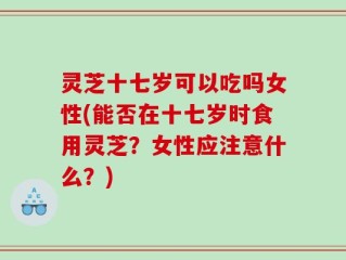 灵芝十七岁可以吃吗女性(能否在十七岁时食用灵芝？女性应注意什么？)