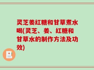 灵芝姜红糖和甘草煮水喝(灵芝、姜、红糖和甘草水的制作方法及功效)