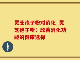 灵芝孢子粉对消化_灵芝孢子粉：改善消化功能的健康选择