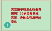 灵芝孢子粉怎么吃去黄褐斑？30岁后每天吃灵芝，身体会有怎样的变化
