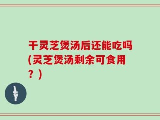 干灵芝煲汤后还能吃吗(灵芝煲汤剩余可食用？)
