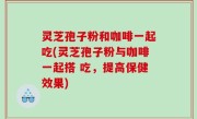 灵芝孢子粉和咖啡一起吃(灵芝孢子粉与咖啡一起搭 吃，提高保健效果)