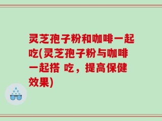 灵芝孢子粉和咖啡一起吃(灵芝孢子粉与咖啡一起搭 吃，提高保健效果)
