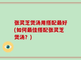 张灵芝煲汤用搭配最好(如何最佳搭配张灵芝煲汤？)