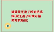 破壁灵芝孢子粉对抗癌症(灵芝孢子粉或可辅助对抗癌症)