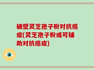 破壁灵芝孢子粉对抗癌症(灵芝孢子粉或可辅助对抗癌症)