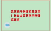 灵芝孢子粉哪家是正宗？长白山灵芝孢子粉哪家正宗