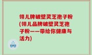 翎儿牌破壁灵芝孢子粉(翎儿品牌破壁灵芝孢子粉——带给你健康与活力)