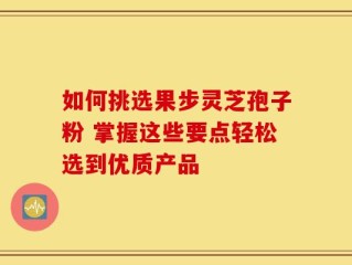 如何挑选果步灵芝孢子粉 掌握这些要点轻松选到优质产品