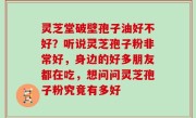 灵芝堂破壁孢子油好不好？听说灵芝孢子粉非常好，身边的好多朋友都在吃，想问问灵芝孢子粉究竟有多好
