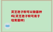 灵芝孢子粉可以做菌种吗(灵芝孢子粉可用于培育菌种)
