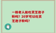 一般老人能吃灵芝孢子粉吗？20岁可以吃灵芝孢子粉吗？