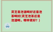 灵芝是泡酒喝好还是泡茶喝好(灵芝泡茶还是泡酒喝，哪种更好？)