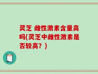 灵芝 雌性激素含量高吗(灵芝中雌性激素是否较高？)
