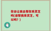 你会让我去帮你采灵芝吗(请帮我采灵芝，可以吗？)